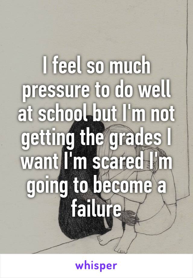 I feel so much pressure to do well at school but I'm not getting the grades I want I'm scared I'm going to become a failure