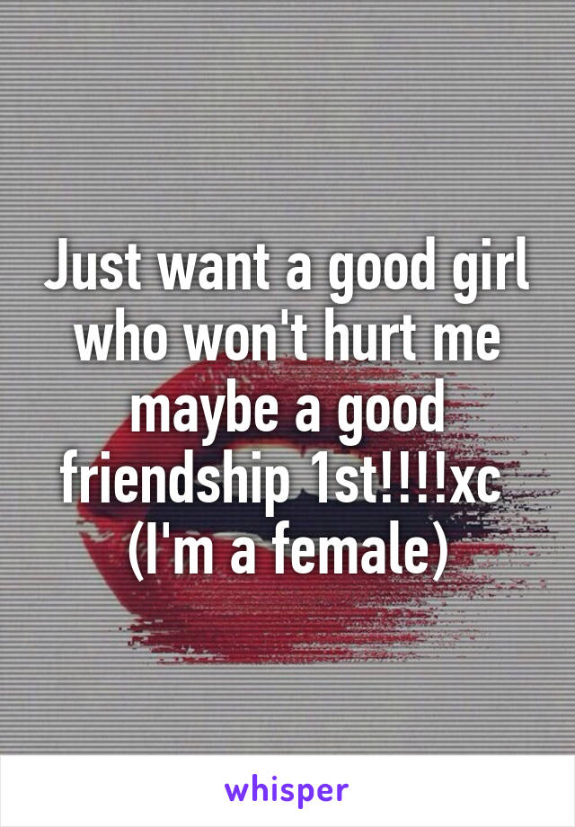 Just want a good girl who won't hurt me maybe a good friendship 1st!!!!xc 
(I'm a female)