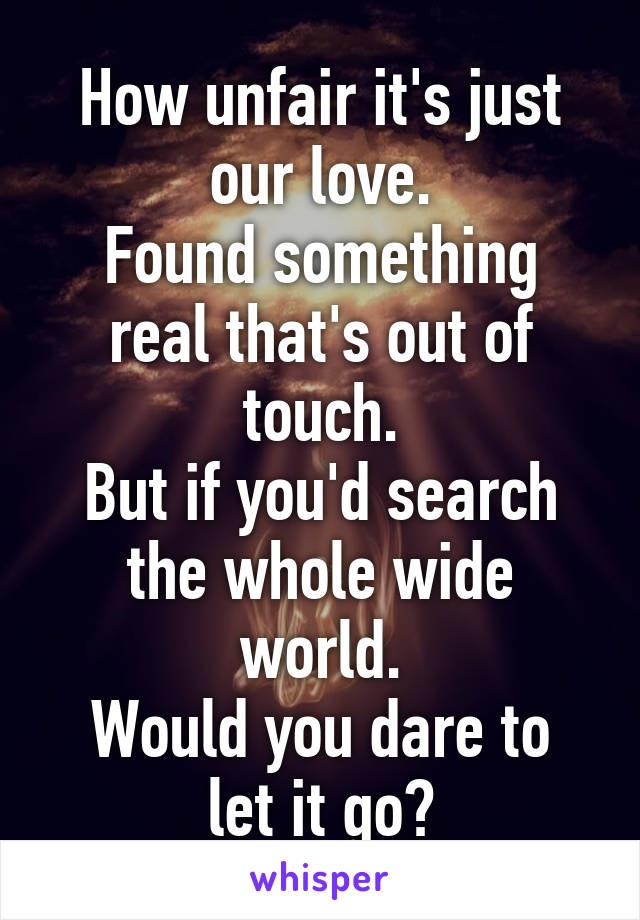 How unfair it's just our love.
Found something real that's out of touch.
But if you'd search the whole wide world.
Would you dare to let it go?