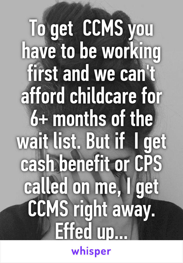 To get  CCMS you have to be working first and we can't afford childcare for 6+ months of the wait list. But if  I get cash benefit or CPS called on me, I get CCMS right away. Effed up...