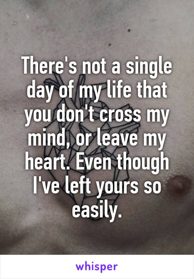 There's not a single day of my life that you don't cross my mind, or leave my heart. Even though I've left yours so easily.