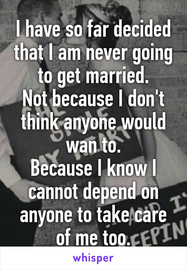 I have so far decided that I am never going to get married.
Not because I don't think anyone would wan to.
Because I know I cannot depend on anyone to take care of me too.