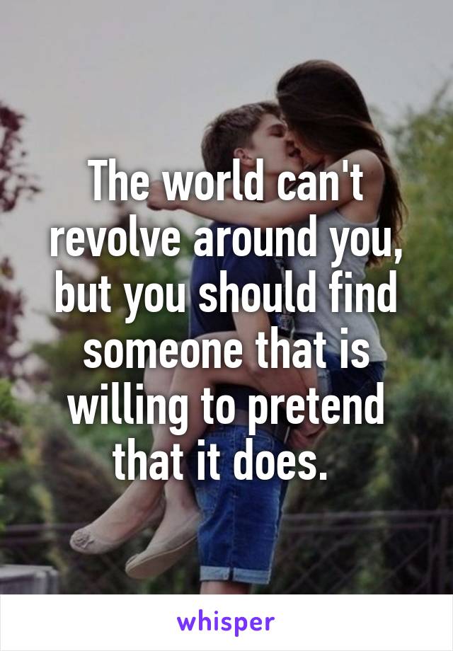 The world can't revolve around you, but you should find someone that is willing to pretend that it does. 