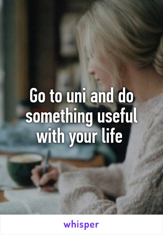 Go to uni and do something useful with your life 