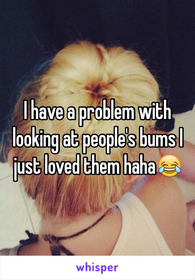 I have a problem with looking at people's bums I just loved them haha😂