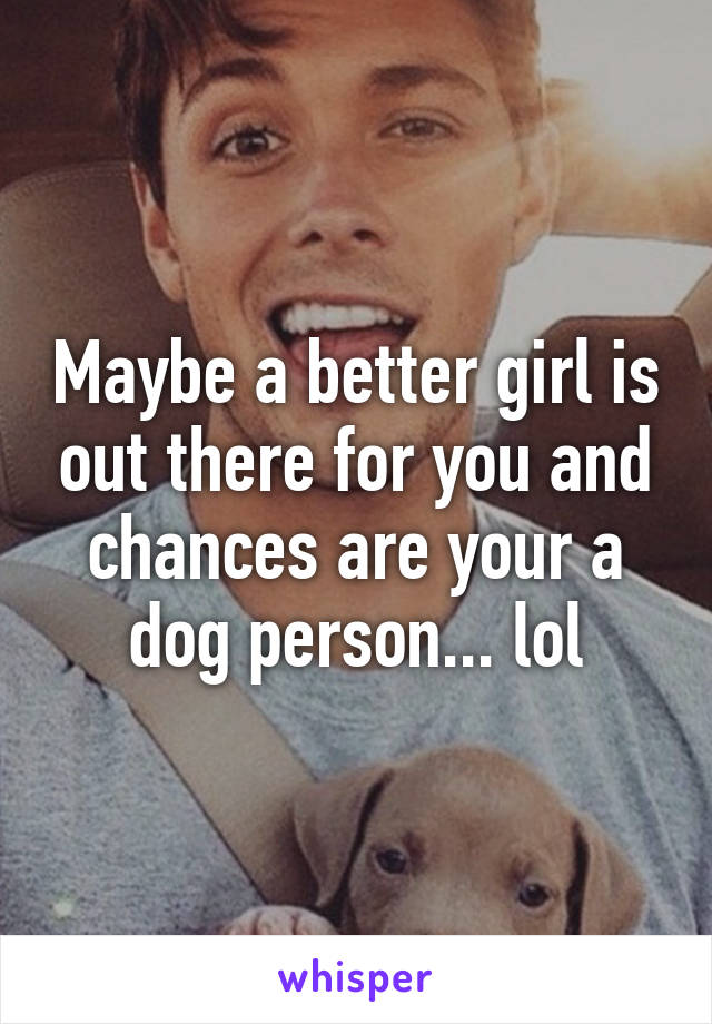 Maybe a better girl is out there for you and chances are your a dog person... lol