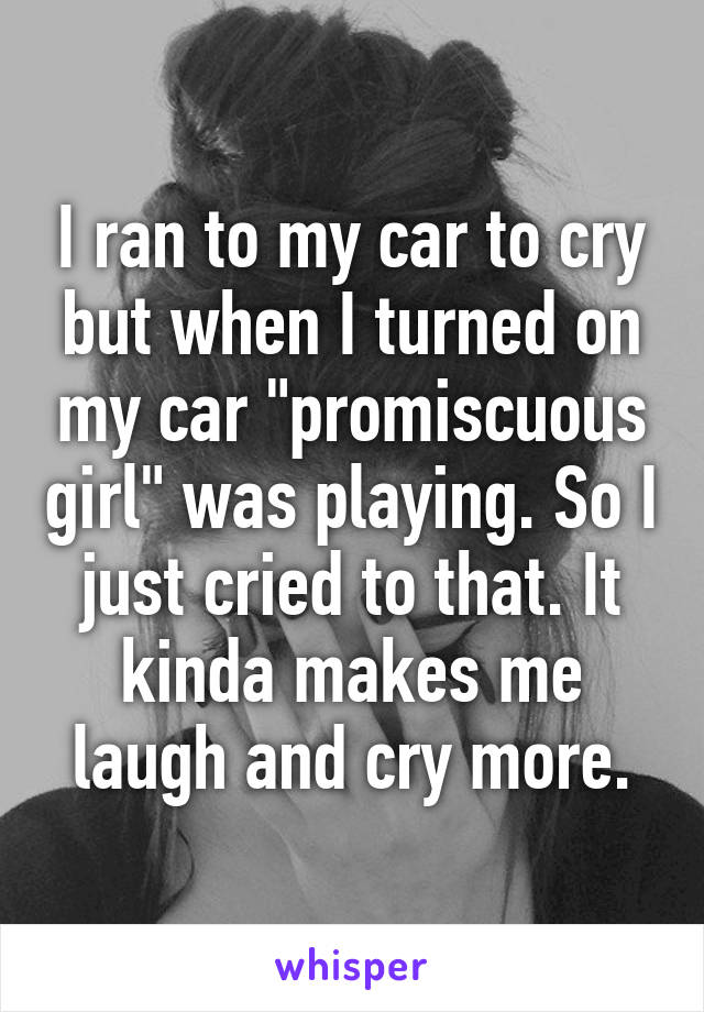 I ran to my car to cry but when I turned on my car "promiscuous girl" was playing. So I just cried to that. It kinda makes me laugh and cry more.