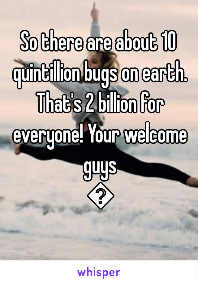 So there are about 10 quintillion bugs on earth. That's 2 billion for everyone! Your welcome guys 😘