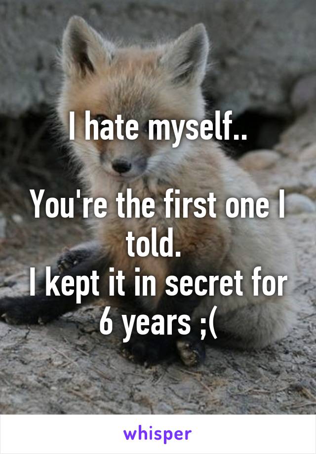 I hate myself..

You're the first one I told. 
I kept it in secret for 6 years ;(