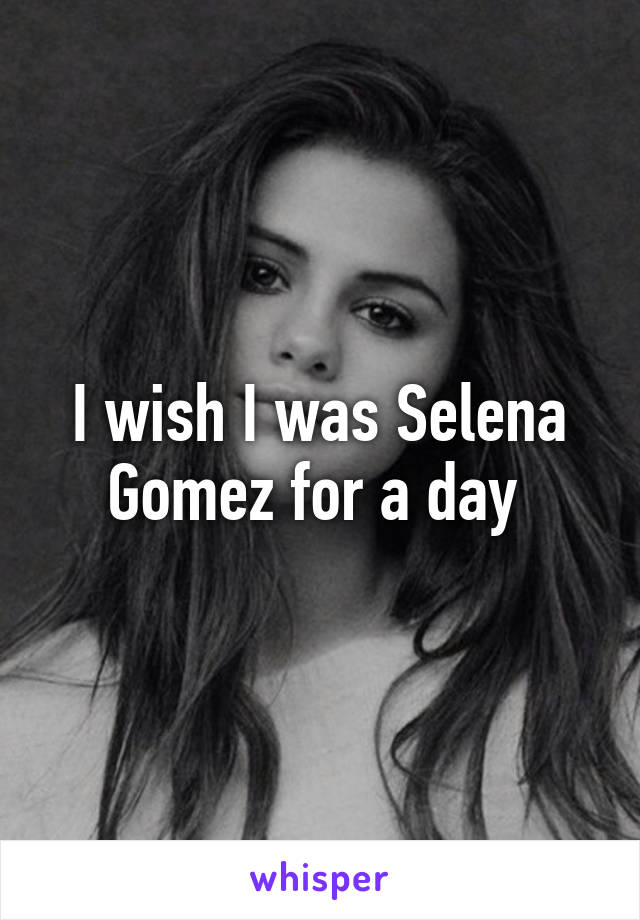 I wish I was Selena Gomez for a day 