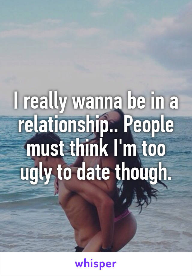 I really wanna be in a relationship.. People must think I'm too ugly to date though.