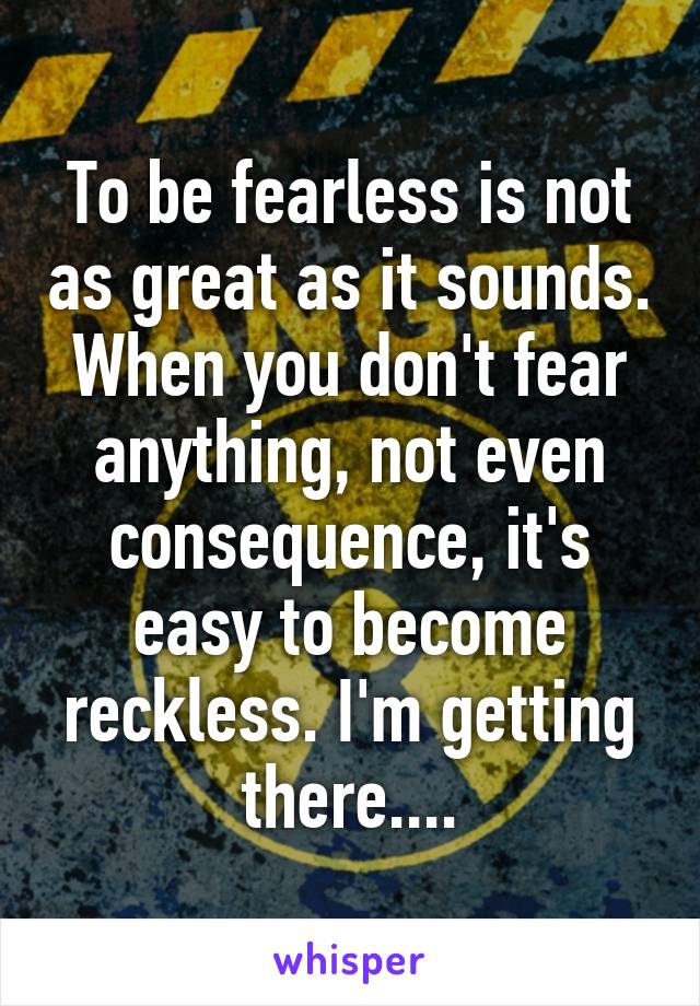 To be fearless is not as great as it sounds. When you don't fear anything, not even consequence, it's easy to become reckless. I'm getting there....