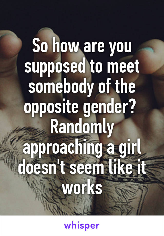 So how are you supposed to meet somebody of the opposite gender?  Randomly approaching a girl doesn't seem like it works