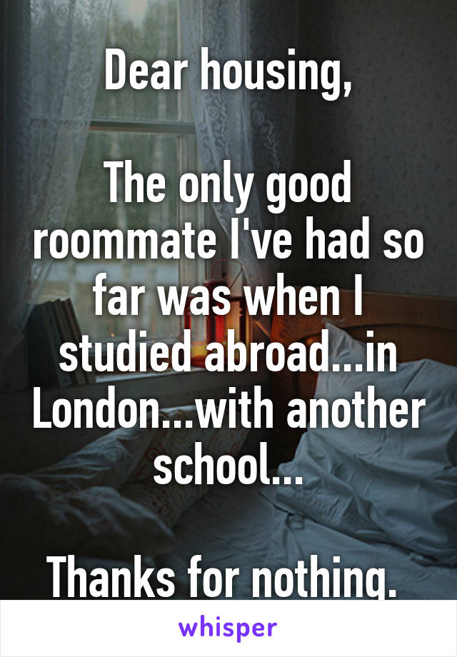 Dear housing,

The only good roommate I've had so far was when I studied abroad...in London...with another school...

Thanks for nothing. 