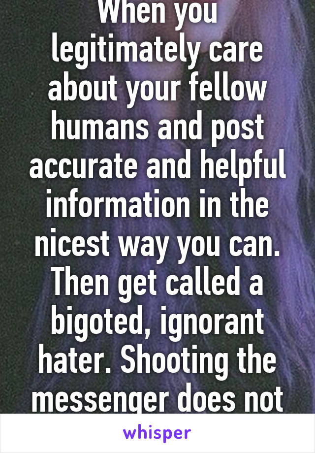 When you legitimately care about your fellow humans and post accurate and helpful information in the nicest way you can. Then get called a bigoted, ignorant hater. Shooting the messenger does not change the facts. 