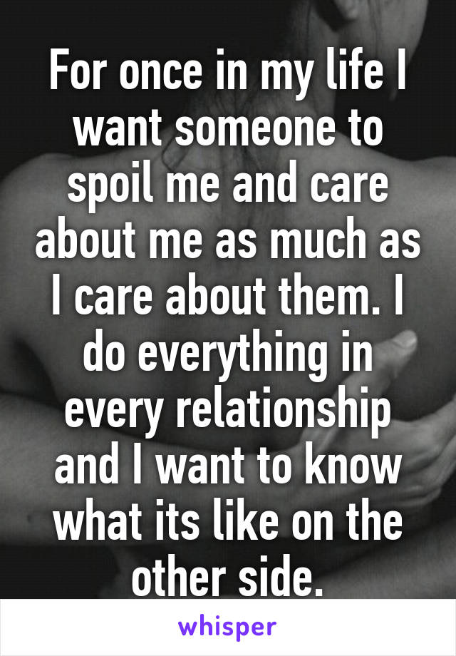 For once in my life I want someone to spoil me and care about me as much as I care about them. I do everything in every relationship and I want to know what its like on the other side.