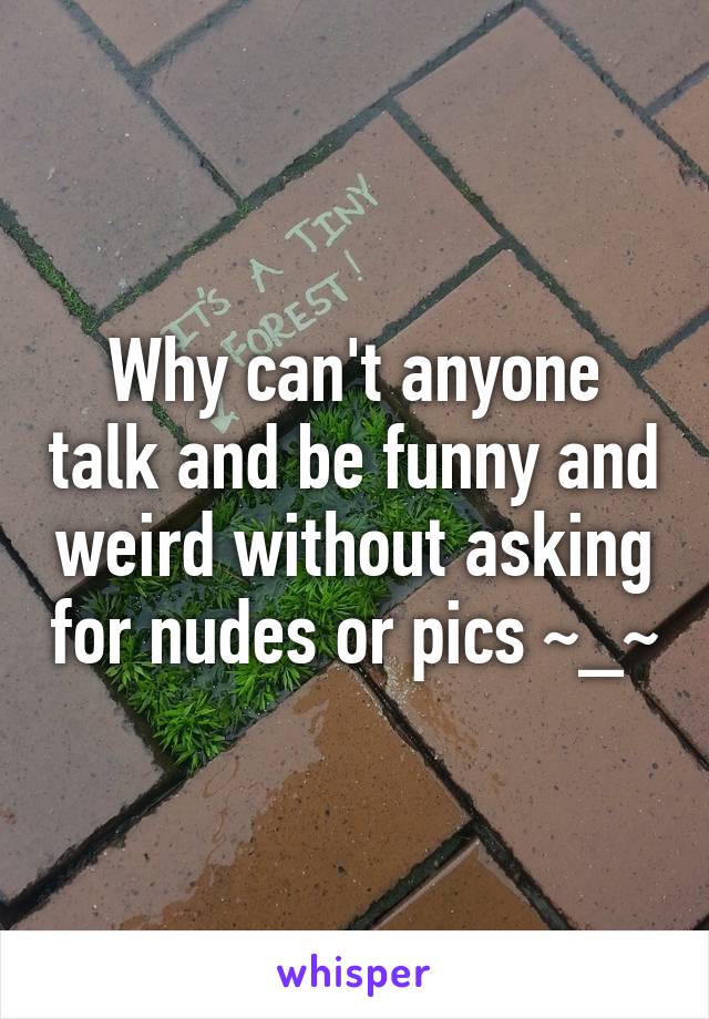 Why can't anyone talk and be funny and weird without asking for nudes or pics ~_~