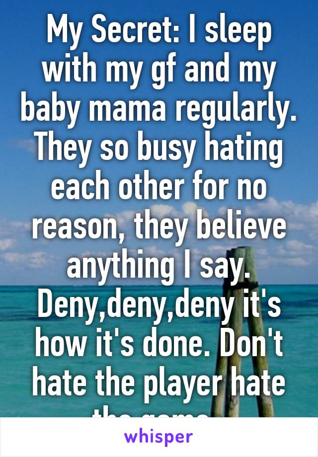 My Secret: I sleep with my gf and my baby mama regularly. They so busy hating each other for no reason, they believe anything I say. Deny,deny,deny it's how it's done. Don't hate the player hate the game. 