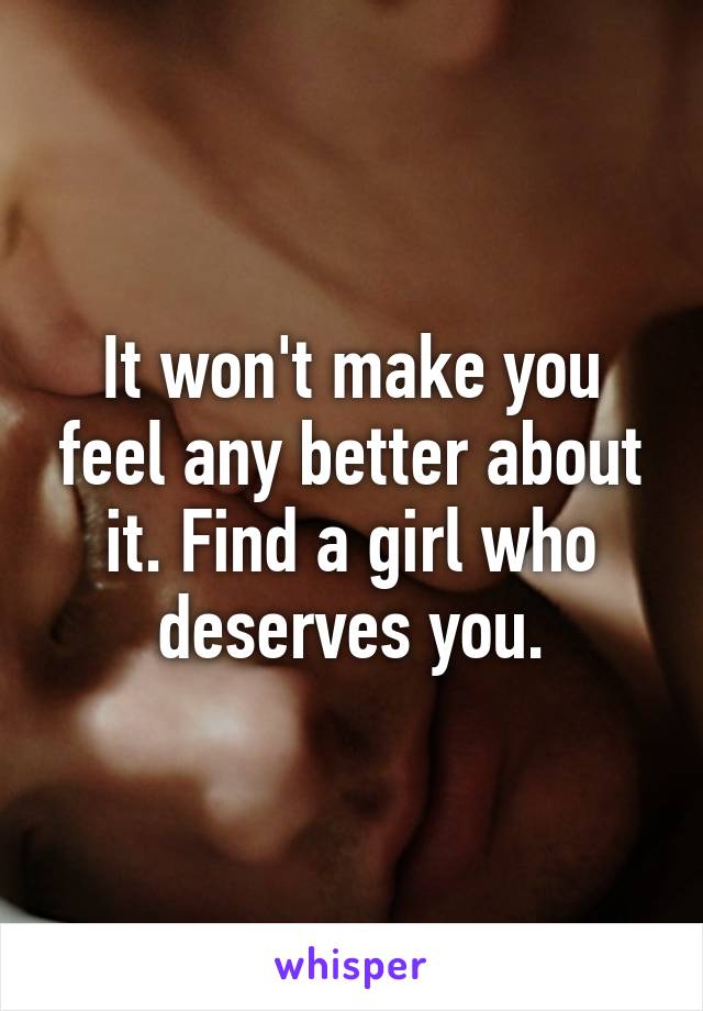 It won't make you feel any better about it. Find a girl who deserves you.