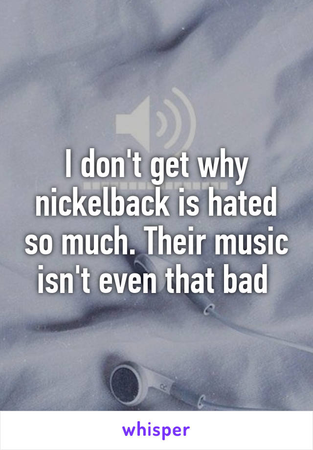 I don't get why nickelback is hated so much. Their music isn't even that bad 