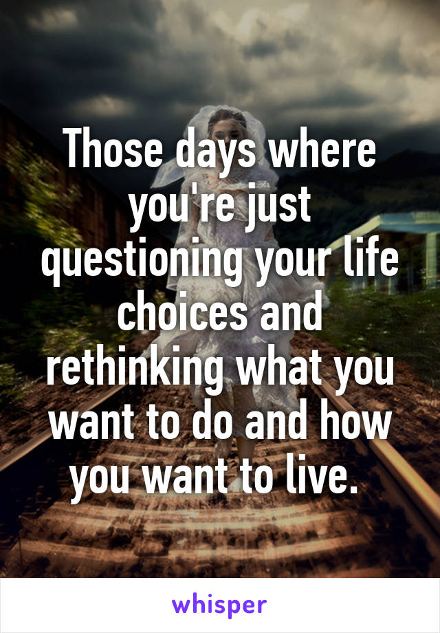 Those days where you're just questioning your life choices and rethinking what you want to do and how you want to live. 