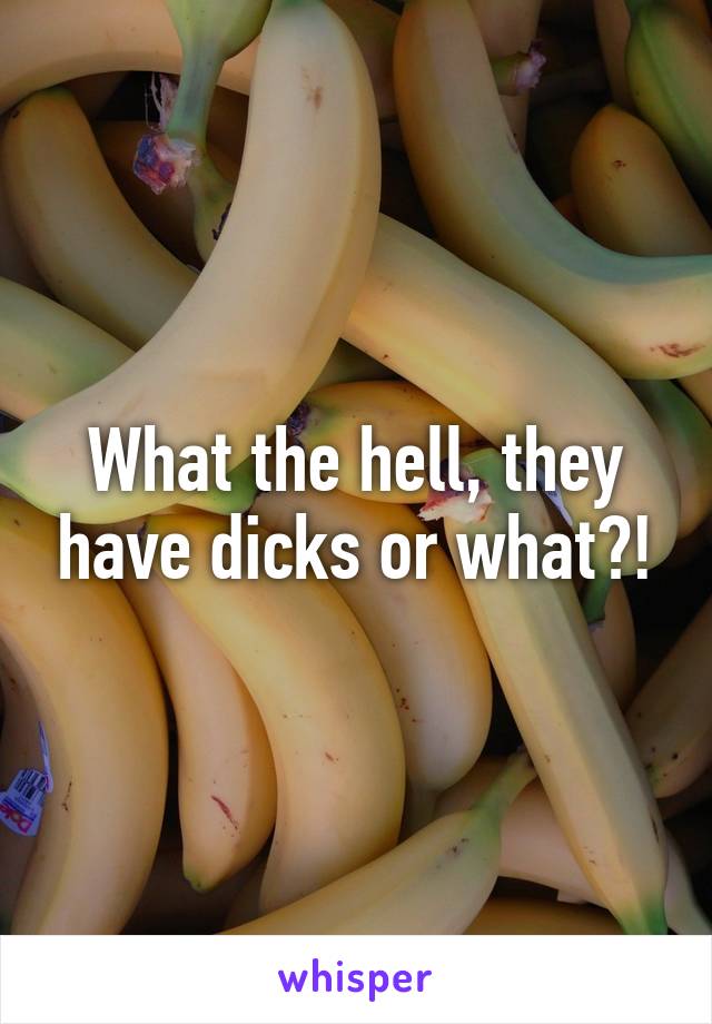 What the hell, they have dicks or what?!