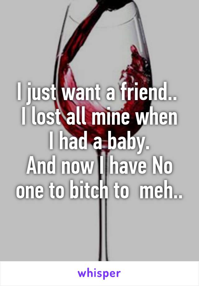 I just want a friend.. 
I lost all mine when I had a baby.
And now I have No one to bitch to  meh..