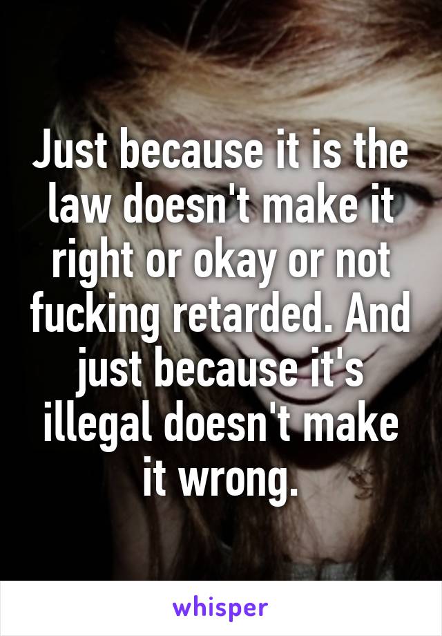 Just because it is the law doesn't make it right or okay or not fucking retarded. And just because it's illegal doesn't make it wrong.