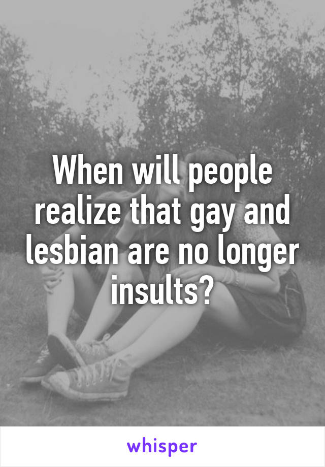 When will people realize that gay and lesbian are no longer insults?