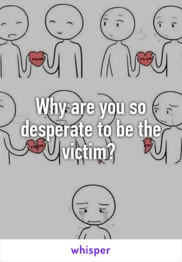 Why are you so desperate to be the victim? 