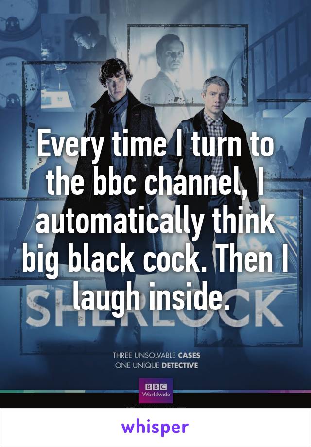 Every time I turn to the bbc channel, I automatically think big black cock. Then I laugh inside. 