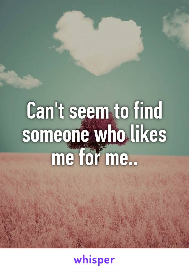 Can't seem to find someone who likes me for me..