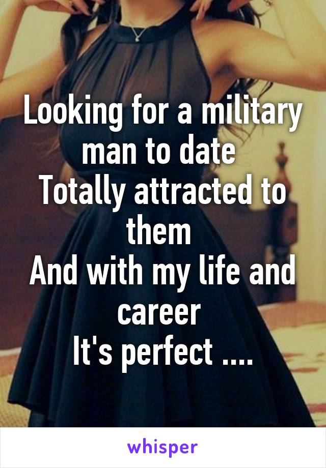 Looking for a military man to date 
Totally attracted to them 
And with my life and career 
It's perfect ....