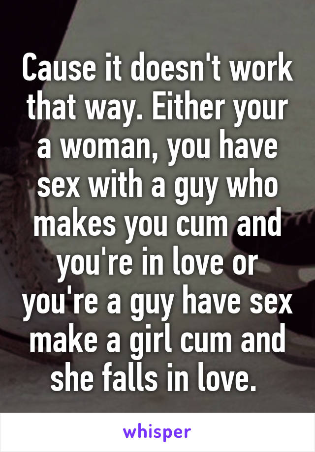 Cause it doesn't work that way. Either your a woman, you have sex with a guy who makes you cum and you're in love or you're a guy have sex make a girl cum and she falls in love. 