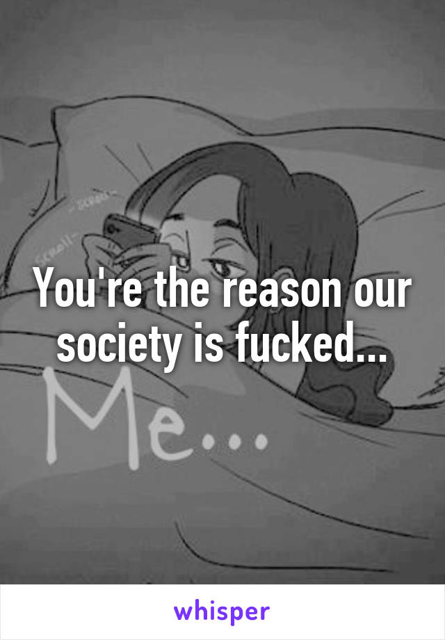 You're the reason our society is fucked...