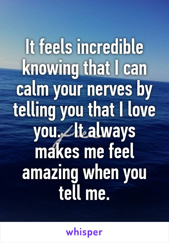 It feels incredible knowing that I can calm your nerves by telling you that I love you.   It always makes me feel amazing when you tell me.