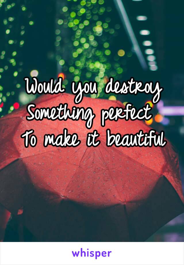 Would you destroy
Something perfect 
To make it beautiful