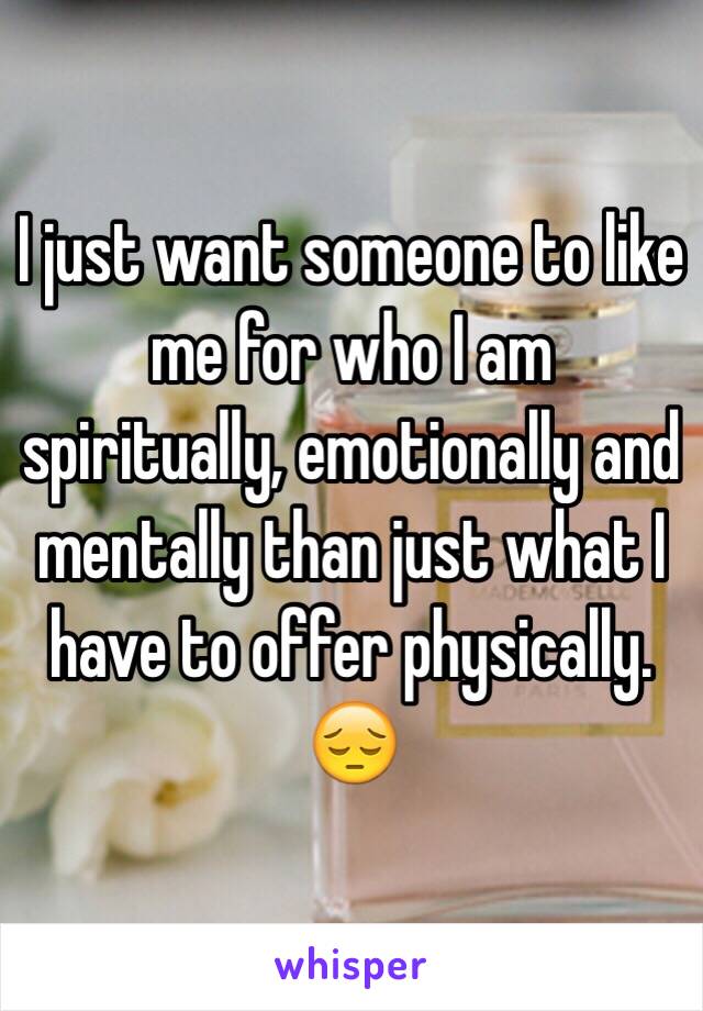 I just want someone to like me for who I am spiritually, emotionally and mentally than just what I have to offer physically. 😔