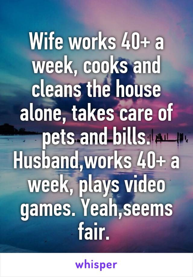 Wife works 40+ a week, cooks and cleans the house alone, takes care of pets and bills. Husband,works 40+ a week, plays video games. Yeah,seems fair. 