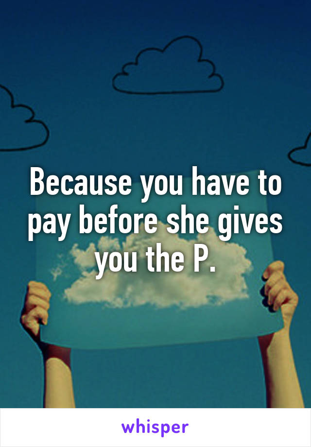 Because you have to pay before she gives you the P.