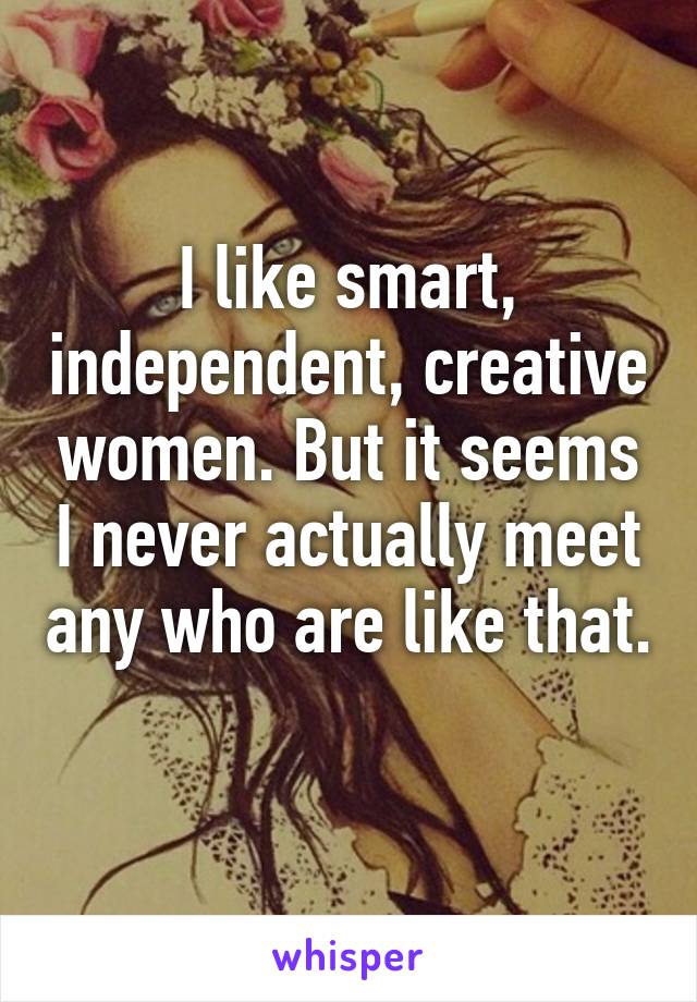 I like smart, independent, creative women. But it seems I never actually meet any who are like that. 