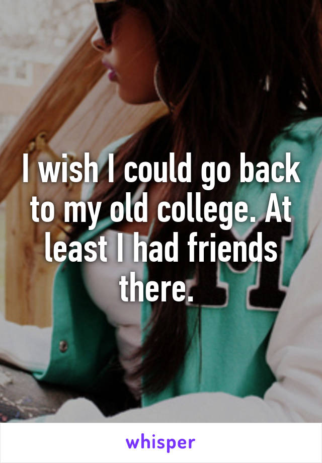 I wish I could go back to my old college. At least I had friends there. 