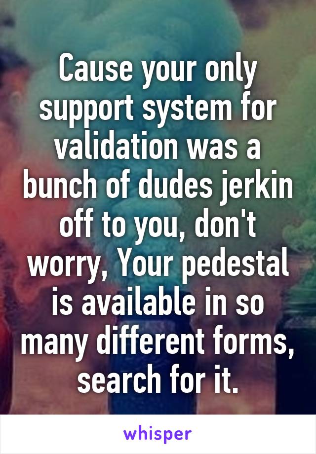 Cause your only support system for validation was a bunch of dudes jerkin off to you, don't worry, Your pedestal is available in so many different forms, search for it.