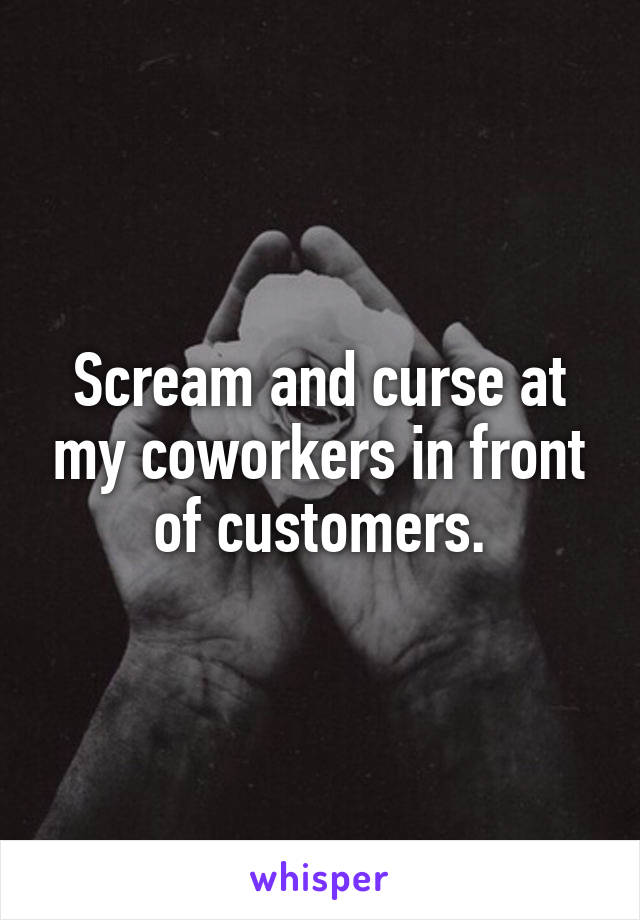 Scream and curse at my coworkers in front of customers.