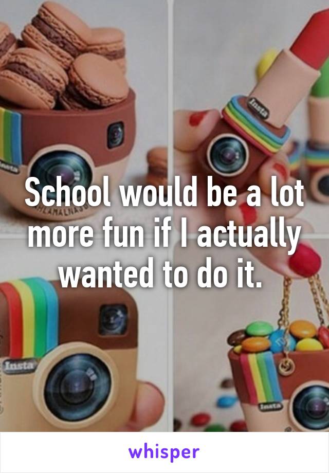 School would be a lot more fun if I actually wanted to do it. 