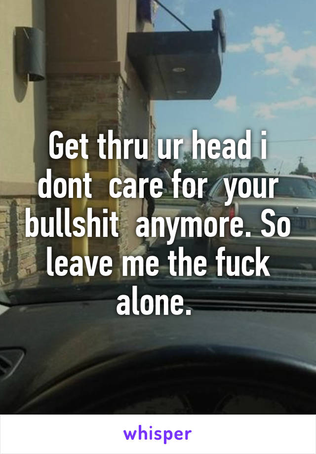 Get thru ur head i dont  care for  your bullshit  anymore. So leave me the fuck alone. 