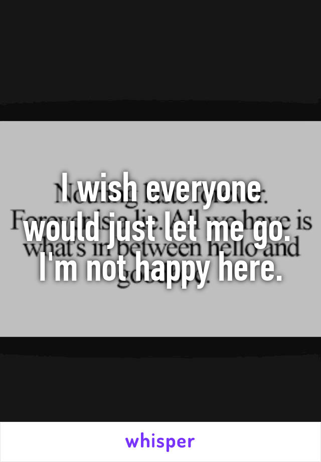 I wish everyone would just let me go. 
I'm not happy here.