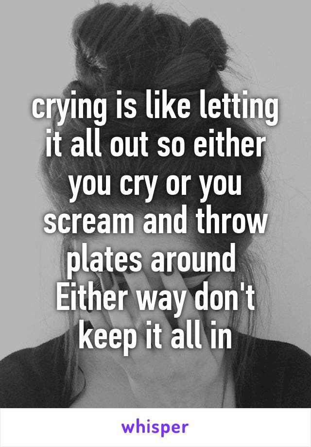 crying is like letting it all out so either you cry or you scream and throw plates around 
Either way don't keep it all in