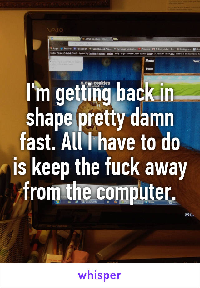 I'm getting back in shape pretty damn fast. All I have to do is keep the fuck away from the computer.