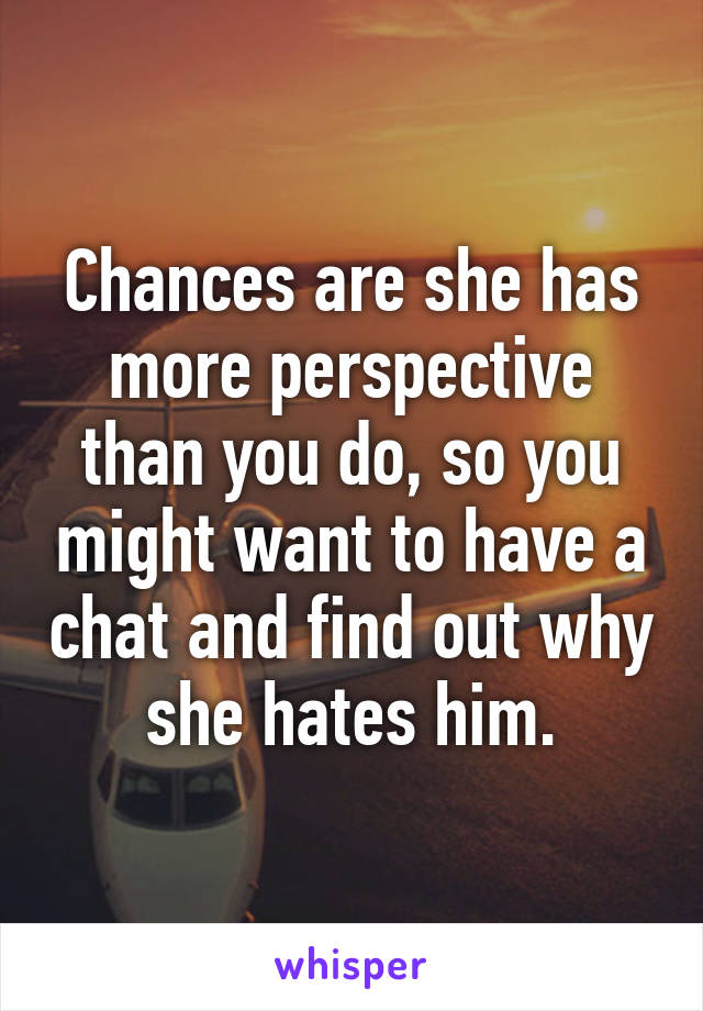 Chances are she has more perspective than you do, so you might want to have a chat and find out why she hates him.